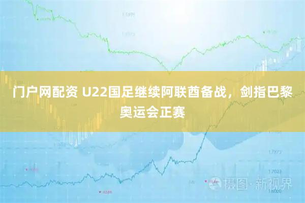 门户网配资 U22国足继续阿联酋备战，剑指巴黎奥运会正赛