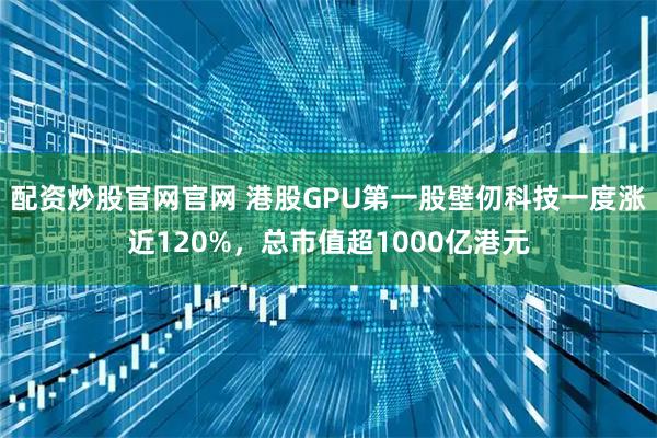 配资炒股官网官网 港股GPU第一股壁仞科技一度涨近120%,总市值超1000亿港元