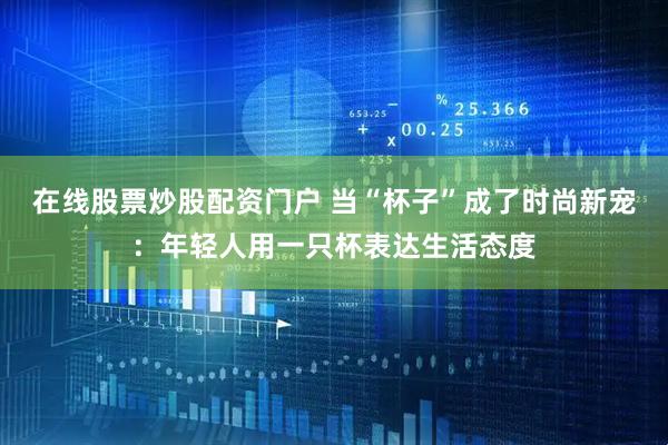 在线股票炒股配资门户 当“杯子”成了时尚新宠：年轻人用一只杯表达生活态度