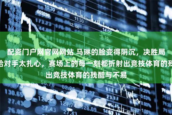 配资门户网官网网站 马琳的脸变得阴沉，决胜局5比11败给对手太扎心，赛场上的每一刻都折射出竞技体育的残酷与不易