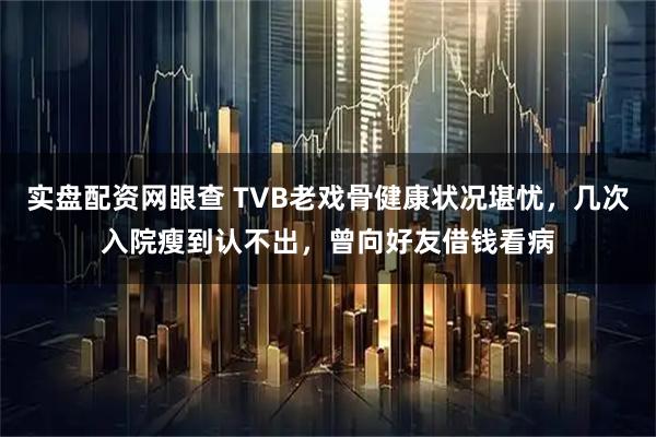 实盘配资网眼查 TVB老戏骨健康状况堪忧，几次入院瘦到认不出，曾向好友借钱看病