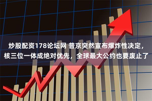 炒股配资178论坛网 普京突然宣布爆炸性决定，核三位一体成绝对优先，全球最大公约也要废止了