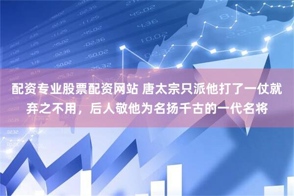 配资专业股票配资网站 唐太宗只派他打了一仗就弃之不用，后人敬他为名扬千古的一代名将