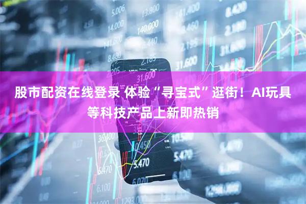 股市配资在线登录 体验“寻宝式”逛街！AI玩具等科技产品上新即热销