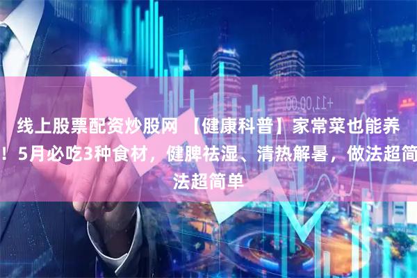 线上股票配资炒股网 【健康科普】家常菜也能养身！5月必吃3种食材，健脾祛湿、清热解暑，做法超简单