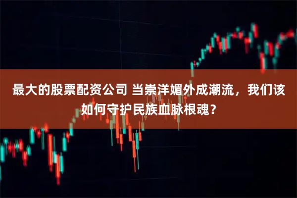最大的股票配资公司 当崇洋媚外成潮流，我们该如何守护民族血脉根魂？