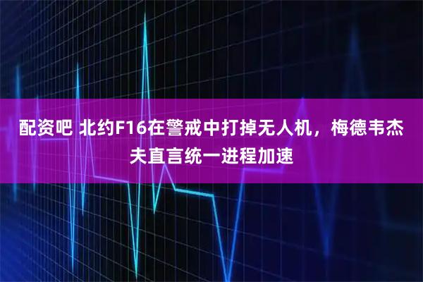 配资吧 北约F16在警戒中打掉无人机，梅德韦杰夫直言统一进程加速