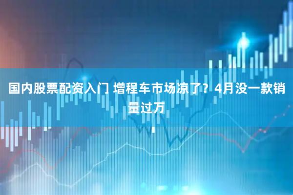 国内股票配资入门 增程车市场凉了？4月没一款销量过万