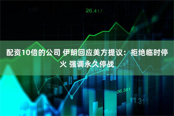 配资10倍的公司 伊朗回应美方提议：拒绝临时停火 强调永久停战