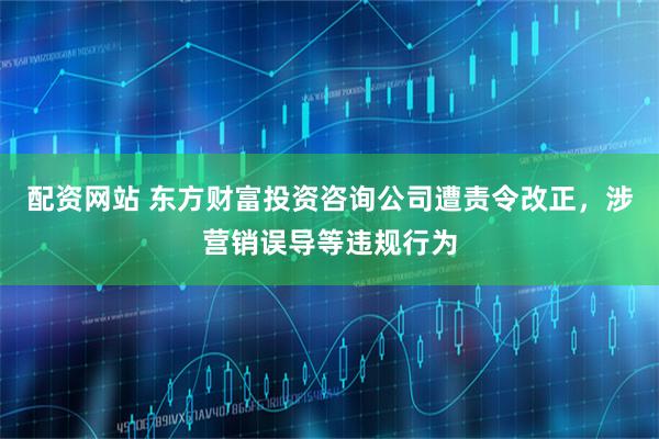 配资网站 东方财富投资咨询公司遭责令改正，涉营销误导等违规行为