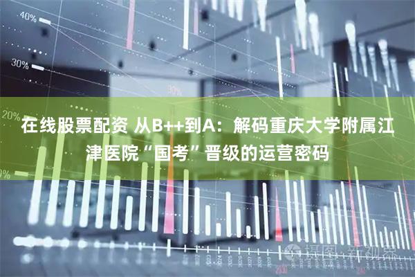 在线股票配资 从B++到A：解码重庆大学附属江津医院“国考”晋级的运营密码