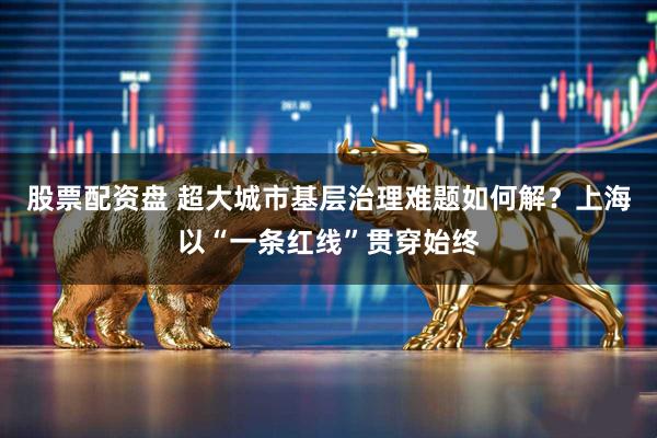 股票配资盘 超大城市基层治理难题如何解？上海以“一条红线”贯穿始终