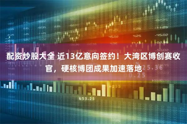 配资炒股大全 近13亿意向签约！大湾区博创赛收官，硬核博团成果加速落地