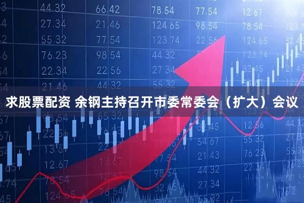 求股票配资 余钢主持召开市委常委会（扩大）会议